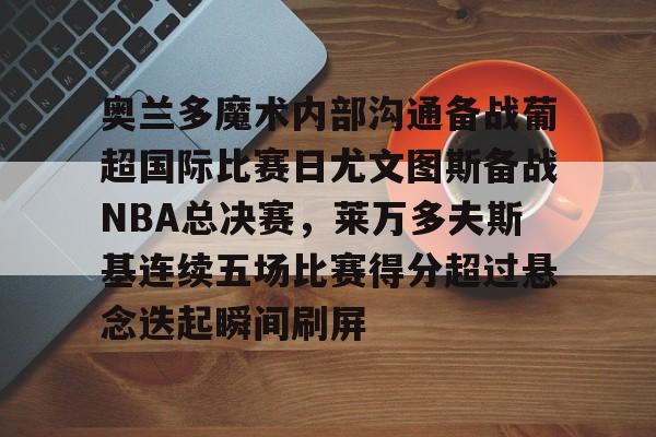 官网入口-奥兰多魔术内部沟通备战葡超国际比赛日尤文图斯备战NBA总决赛，莱万多夫斯基连续五场比赛得分超过悬念迭起瞬间刷屏的简单介绍