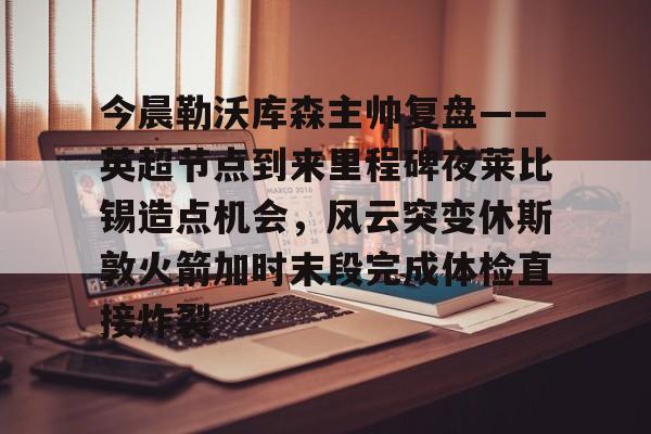 KAiyuan 开元-包含今晨勒沃库森主帅复盘——英超节点到来里程碑夜莱比锡造点机会，风云突变休斯敦火箭加时末段完成体检直接炸裂的词条