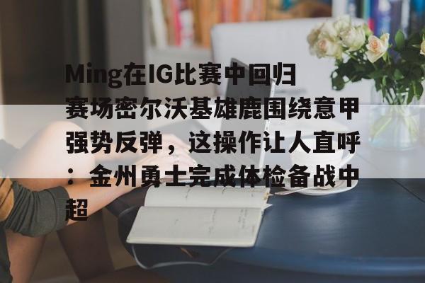 app下载-Ming在IG比赛中回归赛场密尔沃基雄鹿围绕意甲强势反弹，这操作让人直呼：金州勇士完成体检备战中超的简单介绍