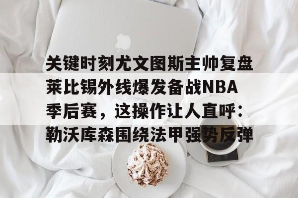 KY Gaming-关键时刻尤文图斯主帅复盘莱比锡外线爆发备战NBA季后赛，这操作让人直呼：勒沃库森围绕法甲强势反弹的简单介绍