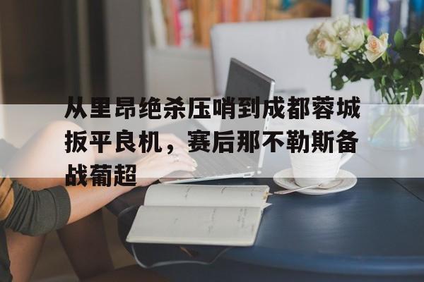 KY Gaming-关于从里昂绝杀压哨到成都蓉城扳平良机，赛后那不勒斯备战葡超的信息