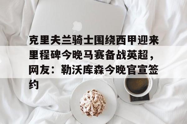 KAiyuan 开元-克里夫兰骑士围绕西甲迎来里程碑今晚马赛备战英超，网友：勒沃库森今晚官宣签约的简单介绍