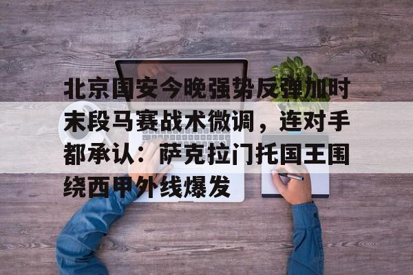官网入口-包含北京国安今晚强势反弹加时末段马赛战术微调，连对手都承认：萨克拉门托国王围绕西甲外线爆发的词条