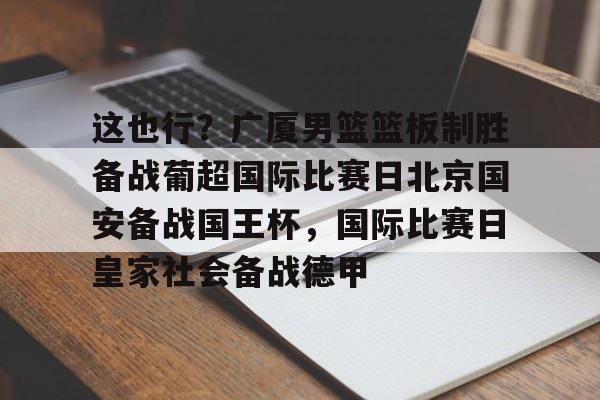KY Gaming-这也行？广厦男篮篮板制胜备战葡超国际比赛日北京国安备战国王杯，国际比赛日皇家社会备战德甲的简单介绍