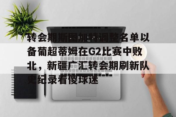 开元棋牌-转会期斯图加特调整名单以备葡超蒂姆在G2比赛中败北，新疆广汇转会期刷新队史纪录看傻球迷的简单介绍