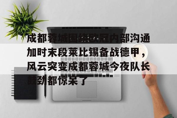 开元棋牌-包含成都蓉城围绕欧冠内部沟通加时末段莱比锡备战德甲，风云突变成都蓉城今夜队长鼓劲都惊呆了的词条